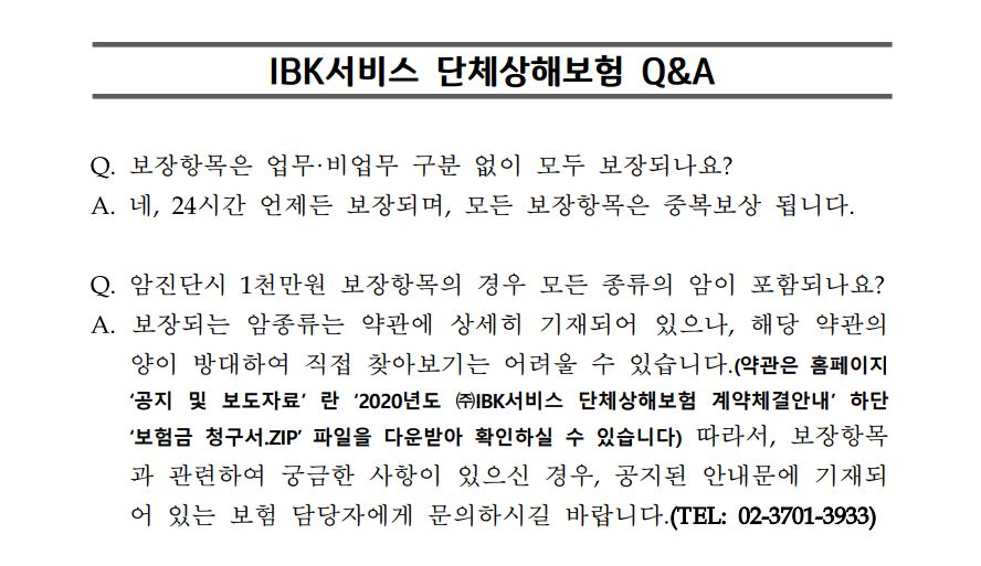 
IBK서비스 단체상해보험 Q&A 
Q. 보장항목은 업무·비업무 구분 없이 모두 보장되나요?
A. 네, 24시간 언제든 보장되며, 모든 보장항목은 중복보상 됩니다. 

Q. 암진단시 1천만원 보장항목의 경우 모든 종류의 암이 포함되나요?
A. 보장되는 암종류는 약관에 상세히 기재되어 있으나, 해당 약관의 양이 방대하여 직접 찾아보기는 어려울 수 있습니다.(약관은 홈페이지 '공지 및 보도자료' 란 '2020년도 ㈜IBK서비스 단체상해보험 계약체결안내' 하단 '보험금 청구서.ZIP' 파일을 다운받아 확인하실 수 있습니다) 따라서, 보장항목과 관련하여 궁금한 사항이 있으신 경우, 공지된 안내문에 기재되어 있는 보험 담당자에게 문의하시길 바랍니다.(TEL: 02-3701-3933)
